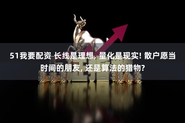 51我要配资 长线是理想, 量化是现实! 散户愿当时间的朋友, 还是算法的猎物?