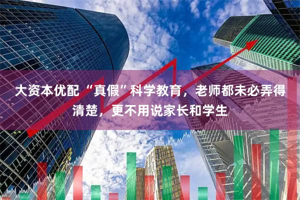 大资本优配 “真假”科学教育，老师都未必弄得清楚，更不用说家长和学生
